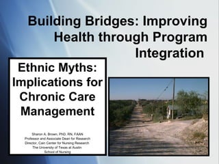 Building Bridges: Improving
Health through Program
Integration
Ethnic Myths:
Implications for
Chronic Care
Management
Sharon A. Brown, PhD, RN, FAAN
Professor and Associate Dean for Research
Director, Cain Center for Nursing Research
The University of Texas at Austin
School of Nursing
 