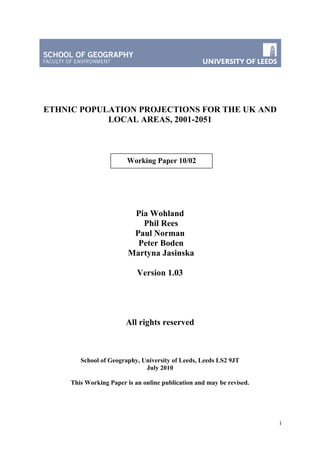 i
ETHNIC POPULATION PROJECTIONS FOR THE UK AND
LOCAL AREAS, 2001-2051
Pia Wohland
Phil Rees
Paul Norman
Peter Boden
Martyna Jasinska
Version 1.03
All rights reserved
School of Geography, University of Leeds, Leeds LS2 9JT
July 2010
This Working Paper is an online publication and may be revised.
Working Paper 10/02
 