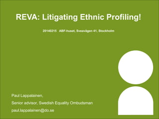 REVA: Litigating Ethnic Profiling!
20140215 ABF-huset, Sveavägen 41, Stockholm

Paul Lappalainen,
Senior advisor, Swedish Equality Ombudsman
paul.lappalainen@do.se

 