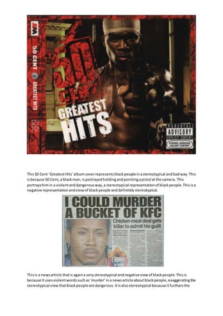 This50 Cent ‘GreatestHits’albumcoverrepresentsblackpeopleinastereotypical andbadway.This
isbecause 50 Cent,a blackman, isportrayedholdingandpointingapistol atthe camera. This
portrayshimin a violentanddangerousway,a stereotypical representationof blackpeople.Thisisa
negative representationandview of blackpeople anddefinitelystereotypical.
Thisis a newsarticle thatis againa verystereotypical andnegativeview of blackpeople.Thisis
because itusesviolentwordssuchas‘murder’ina newsarticle aboutblackpeople,exaggeratingthe
stereotypical view thatblackpeopleare dangerous.Itisalsostereotypical because itfurthersthe
 