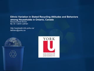 Ethnic Variation in Stated Recycling Attitudes and Behaviors
among Households in Ontario, Canada
Resources (Under Review)
By: Dr. Calvin Lakhan
http://wastewiki.info.yorku.ca/
lakhanc@yorku.ca
 