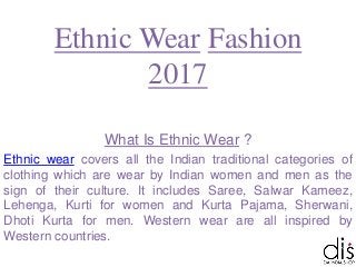 Ethnic Wear Fashion
2017
What Is Ethnic Wear ?
Ethnic wear covers all the Indian traditional categories of
clothing which are wear by Indian women and men as the
sign of their culture. It includes Saree, Salwar Kameez,
Lehenga, Kurti for women and Kurta Pajama, Sherwani,
Dhoti Kurta for men. Western wear are all inspired by
Western countries.
 