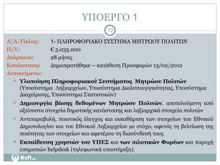 ΥΠΟΕΡΓΟ  1 Α/Α-Τίτλος:   1-  ΠΛΗΡΟΦΟΡΙΑΚΟ ΣΥΣΤΗΜΑ ΜΗΤΡΩΟΥ ΠΟΛΙΤΩΝ Π/Υ:     € 5.035.000 Διάρκεια: 28 μήνες Κατάσταση:   Δημοπρατήθηκε – κατάθεση Προσφορών 13/02/2012 Αντικείμενο:  Υλοποίηση Πληροφοριακού Συστήματος  Μητρώου Πολιτών  (Υποσύστημα  Ληξιαρχείων, Υποσύστημα Διαλειτουργικότητας, Υποσύστημα Διαχείρισης, Υποσύστημα Στατιστικών) Δημιουργία βάσης δεδομένων Μητρώου Πολιτών , αποτελούμενη από αξιόπιστα στοιχεία δημοτικής κατάστασης και ληξιαρχικά στοιχεία πολιτών  Αντιπαραβολή, ποιοτικός έλεγχος και εκκαθάριση των στοιχείων του Εθνικού Δημοτολογίου και του Εθνικού Ληξιαρχείου με στόχο, αφενός τη βελτίωση της ποιότητας των στοιχείων και αφετέρου τη διασύνδεσή τους Εκπαίδευση   χρηστών του ΥΠΕΣ  και  των πιλοτικών Φορέων  και παροχή υπηρεσιών  helpdesk  (τηλεφωνική υποστήριξη). 