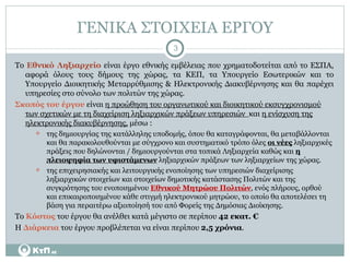 ΓΕΝΙΚΑ ΣΤΟΙΧΕΙΑ ΕΡΓΟΥ Το  Εθνικό Ληξιαρχείο  είναι έργο εθνικής εμβέλειας που χρηματοδοτείται από το ΕΣΠΑ, αφορά όλους τους δήμους της χώρας, τα ΚΕΠ, τα Υπουργείο Εσωτερικών και το Υπουργείο Διοικητικής Μεταρρύθμισης & Ηλεκτρονικής Διακυβέρνησης και θα παρέχει υπηρεσίες στο σύνολο των πολιτών της χώρας. Σκοπός του έργου  είναι  η προώθηση του οργανωτικού και διοικητικού εκσυγχρονισμού των σχετικών με τη διαχείριση ληξιαρχικών πράξεων υπηρεσιών  και  η ενίσχυση της ηλεκτρονικής διακυβέρνησης,  μέσω : της δημιουργίας της κατάλληλης υποδομής, όπου θα καταγράφονται, θα μεταβάλλονται και θα παρακολουθούνται με σύγχρονο και συστηματικό τρόπο όλες  οι νέες  ληξιαρχικές πράξεις που δηλώνονται / δημιουργούνται στα τοπικά Ληξιαρχεία καθώς και  η πλειοψηφία των υφιστάμενων  ληξιαρχικών πράξεων των ληξιαρχείων της χώρας. της επιχειρησιακής και λειτουργικής ενοποίησης των υπηρεσιών διαχείρισης ληξιαρχικών στοιχείων και στοιχείων δημοτικής κατάστασης Πολιτών και της  συγκρότησης του ενοποιημένου  Εθνικού Μητρώου Πολιτών , ενός πλήρους, ορθού και επικαιροποιημένου κάθε στιγμή ηλεκτρονικού μητρώου, το οποίο θα αποτελέσει τη βάση για περαιτέρω αξιοποίησή του από Φορείς της Δημόσιας Διοίκησης. Το  Κόστος  του έργου θα ανέλθει κατά μέγιστο σε περίπου  42 εκατ. € Η  Διάρκεια  του έργου προβλέπεται να είναι περίπου  2,5 χρόνια . 