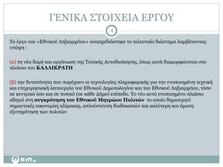 ΓΕΝΙΚΑ ΣΤΟΙΧΕΙΑ ΕΡΓΟΥ Το έργο του «Εθνικού Ληξιαρχείου» ανασχεδιάστηκε το τελευταίο διάστημα λαμβάνοντας υπόψη :  (α)  τη νέα δομή και οργάνωση της Τοπικής Αυτοδιοίκησης, όπως αυτή διαμορφώνεται στο πλαίσιο του  ΚΑΛΛΙΚΡΑΤΗ  (β)  την δυνατότητα που παρέχουν οι τεχνολογίες πληροφορικής για την ενοποιημένη τεχνική και επιχειρησιακή λειτουργία του Εθνικού Δημοτολογίου και του Εθνικού Ληξιαρχείου, τόσο σε κεντρικό όσο και σε τοπικό (σε κάθε Δήμο) επίπεδο. Το νέο αυτό ενοποιημένο πλαίσιο οδηγεί στη  συγκρότηση του Εθνικού Μητρώου Πολιτών   το οποίο δημιουργεί σημαντικές οικονομίες κλίμακας, απλούστευση διαδικασιών και καλύτερη και άμεση εξυπηρέτηση των πολιτών 