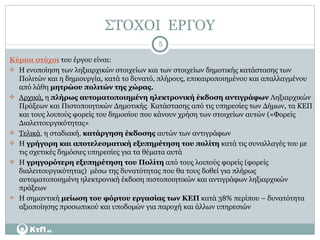 ΣΤΟΧΟΙ  ΕΡΓΟΥ Κύριοι στόχοι  του έργου είναι: Η ενοποίηση των ληξιαρχικών στοιχείων και των στοιχείων δημοτικής κατάστασης των Πολιτών και η δημιουργία, κατά το δυνατό, πλήρους, επικαιροποιημένου και απαλλαγμένου από λάθη  μητρώου πολιτών της χώρας.  Αρχικά,  η  πλήρως αυτοματοποιημένη ηλεκτρονική έκδοση αντιγράφων  Ληξιαρχικών Πράξεων και Πιστοποιητικών Δημοτικής  Κατάστασης από τις υπηρεσίες των Δήμων, τα ΚΕΠ και τους λοιπούς φορείς του δημοσίου που κάνουν χρήση των στοιχείων αυτών («Φορείς Διαλειτουργικότητας»  Τελικά ,  η σταδιακή ,   κατάργηση έκδοσης  αυτών των αντιγράφων Η  γρήγορη και αποτελεσματική εξυπηρέτηση του πολίτη  κατά τις συναλλαγές του με τις σχετικές δημόσιες υπηρεσίες για τα θέματα αυτά Η  γρηγορότερη εξυπηρέτηση του Πολίτη  από τους λοιπούς φορείς (φορείς διαλειτουργικότητας)  μέσω της δυνατότητας που θα τους δοθεί για πλήρως αυτοματοποιημένη ηλεκτρονική έκδοση πιστοποιητικών και αντιγράφων ληξιαρχικών πράξεων Η σημαντική  μείωση του φόρτου εργασίας των ΚΕΠ  κατά 38% περίπου – δυνατότητα αξιοποίησης προσωπικού και υποδομών για παροχή και άλλων υπηρεσιών 