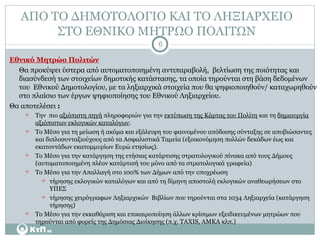 ΑΠΟ ΤΟ ΔΗΜΟΤΟΛΟΓΙΟ ΚΑΙ ΤΟ ΛΗΞΙΑΡΧΕΙΟ  ΣΤΟ ΕΘΝΙΚΟ ΜΗΤΡΩΟ ΠΟΛΙΤΩΝ  Εθνικό Μητρώο Πολιτών Θα προκύψει ύστερα από αυτοματοποιημένη αντιπαραβολή,  βελτίωση της ποιότητας και διασύνδεσή των στοιχείων δημοτικής κατάστασης, τα οποία τηρούνται στη βάση δεδομένων του  Εθνικού Δημοτολογίου, με τα ληξιαρχικά στοιχεία που θα ψηφιοποιηθούν/ καταχωρηθούν στο πλαίσιο των έργων ψηφιοποίησης του Εθνικού Ληξιαρχείου. Θα αποτελέσει  : Την  πιο  αξιόπιστη πηγή  πληροφοριών για την  εκτύπωση της Κάρτας του Πολίτη  και τη  δημιουργία αξιόπιστων εκλογικών καταλόγων . Το Μέσο για τη μείωση ή ακόμα και εξάλειψη του φαινομένου απόδοσης σύνταξης σε αποβιώσαντες και διπλοσυνταξιούχους από τα Ασφαλιστικά Ταμεία (εξοικονόμηση πολλών δεκάδων έως και εκατοντάδων εκατομμυρίων Ευρώ ετησίως). Το Μέσο για την κατάργηση της ετήσιας κατάρτισης στρατολογικού πίνακα από τους Δήμους (αυτοματοποιημένη πλέον κατάρτισή του μόνο από τα στρατολογικά γραφεία) Το Μέσο για την Απαλλαγή στο 100% των Δήμων από την υποχρέωση  τήρησης εκλογικών καταλόγων και από τη δίμηνη αποστολή εκλογικών αναθεωρήσεων στο ΥΠΕΣ τήρησης χειρόγραφων Ληξιαρχικών  Βιβλίων που τηρούνται στα 1034 Ληξιαρχεία (κατάργηση τήρησης) Το Μέσο για την εκκαθάριση και επικαιροποίηση άλλων κρίσιμων εξειδικευμένων μητρώων που τηρούνται από φορείς της Δημόσιας Διοίκησης (π.χ. TAXIS, ΑΜΚΑ κλπ.) 