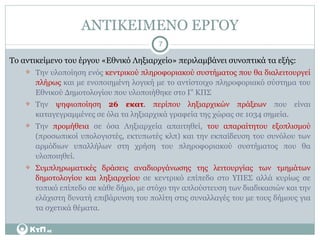 ΑΝΤΙΚΕΙΜΕΝΟ ΕΡΓΟΥ Το αντικείμενο του έργου «Εθνικό Ληξιαρχείο» περιλαμβάνει συνοπτικά τα εξής: Την υλοποίηση ενός  κεντρικού πληροφοριακού συστήματος που θα διαλειτουργεί πλήρως  και με ενοποιημένη λογική με το αντίστοιχο πληροφοριακό σύστημα του Εθνικού Δημοτολογίου που υλοποιήθηκε στο Γ’ ΚΠΣ Την  ψηφιοποίηση  26 εκατ . περίπου ληξιαρχικών πράξεων  που είναι καταγεγραμμένες σε όλα τα ληξιαρχικά γραφεία της χώρας σε 1034 σημεία. Την  προμήθεια  σε όσα Ληξιαρχεία απαιτηθεί,  του απαραίτητου εξοπλισμού  (προσωπικοί υπολογιστές, εκτυπωτές κλπ) και την εκπαίδευση του συνόλου των αρμόδιων υπαλλήλων στη χρήση του πληροφοριακού συστήματος που θα υλοποιηθεί. Συμπληρωματικές δράσεις αναδιοργάνωσης της λειτουργίας των τμημάτων δημοτολογίου και ληξιαρχείου  σε κεντρικό επίπεδο στο ΥΠΕΣ αλλά κυρίως σε τοπικό επίπεδο σε κάθε δήμο, με στόχο την απλούστευση των διαδικασιών και την ελάχιστη δυνατή επιβάρυνση του πολίτη στις συναλλαγές του με τους δήμους για τα σχετικά θέματα. 