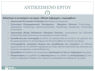 ΑΝΤΙΚΕΙΜΕΝΟ ΕΡΓΟΥ Ειδικότερα το αντικείμενο του έργου «Εθνικό Ληξιαρχείο» περιλαμβάνει: Δημιουργία Κεντρικής Υποδομής  (εξοπλισμός και λογισμικό) Υλοποίηση Πληροφοριακού Συστήματος  Μητρώου Πολιτών  (Υποσύστημα  Ληξιαρχείων, Υποσύστημα Διαλειτουργικότητας, Υποσύστημα Διαχείρισης, Υποσύστημα Στατιστικών) Δημιουργία βάσης δεδομένων Μητρώου Πολιτών,  αποτελούμενη από αξιόπιστα στοιχεία δημοτικής κατάστασης και ληξιαρχικά στοιχεία πολιτών  Εκπαίδευση και υποστήριξη  (επιτόπια και τηλεφωνική) του συνόλου των χρηστών που θα χρησιμοποιήσουν τα Υποσυστήματα που θα υλοποιηθούν στο πλαίσιο του Έργου Αντιπαραβολή, ποιοτικός έλεγχος και εκκαθάριση των στοιχείων  του Εθνικού Δημοτολογίου και του Εθνικού Ληξιαρχείου με στόχο, αφενός τη βελτίωση της ποιότητας των στοιχείων και αφετέρου τη διασύνδεσή τους Προμήθεια  και διάθεση του απαραίτητου  εξοπλισμού σε όλα τα Ληξιαρχεία  της χώρας Ψηφιοποίηση  με τη μέθοδο της  σάρωσης και  με την μέθοδο της  καταχώρησης  25 εκατ. περίπου Ληξιαρχικών Πράξεων που τηρούνται χειρόγραφα στα Ληξιαρχεία της χώρας 