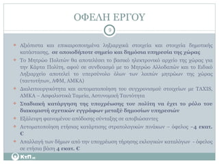 ΟΦΕΛΗ ΕΡΓΟΥ Αξιόπιστα και επικαιροποιημένα ληξιαρχικά στοιχεία και στοιχεία δημοτικής κατάστασης,  σε οποιοδήποτε σημείο και δημόσια υπηρεσία της χώρας Το Μητρώο Πολιτών θα αποτελέσει το βασικό ηλεκτρονικό αρχείο της χώρας για την Κάρτα Πολίτη, αφού σε συνδυασμό με το Μητρώο Αλλοδαπών και το Ειδικό Ληξιαρχείο αποτελεί το υπερσύνολο όλων των λοιπών μητρώων της χώρας (ταυτοτήτων, ΑΦΜ, ΑΜΚΑ) Διαλειτουργικότητα και αυτοματοποίηση του συγχρονισμού στοιχείων με  TAXIS,  ΑΜΚΑ – Ασφαλιστικά Ταμεία, Αστυνομική Ταυτότητα Σταδιακή κατάργηση της υποχρέωσης του πολίτη να έχει το ρόλο του διακομιστή σχετικών εγγράφων μεταξύ δημοσίων υπηρεσιών Εξάλειψη φαινομένου απόδοσης σύνταξης σε αποβιώσαντες Αυτοματοποίηση ετήσιας κατάρτισης στρατολογικών πινάκων – όφελος ~ 4 εκατ. € Απαλλαγή των δήμων από την υποχρέωση τήρησης εκλογικών καταλόγων  - όφελος σε ετήσια βάση  4 εκατ. € 