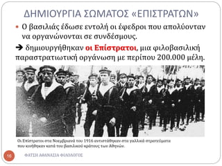 ΔΗΜΙΟΥΡΓΙΑ ΣΩΜΑΤΟΣ «ΕΠΙΣΤΡΑΤΩΝ»
ΦΑΤΣΗ ΑΘΑΝΑΣΙΑ ΦΙΛΟΛΟΓΟΣ16
 Ο βασιλιάς έδωσε εντολή οι έφεδροι που απολύονταν
να οργανώνονται σε συνδέσμους.
 δημιουργήθηκαν οι Επίστρατοι, μια φιλοβασιλική
παραστρατιωτική οργάνωση με περίπου 200.000 μέλη.
Οι Επίστρατοι στα Νοεμβριανά του 1916 αντιστάθηκαν στα γαλλικά στρατεύματα
που κινήθηκαν κατά του βασιλικού κράτους των Αθηνών.
 