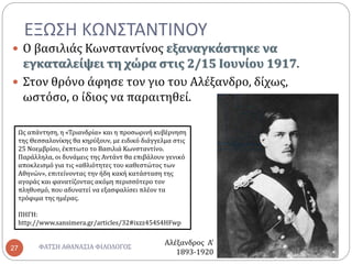 ΕΞΩΣΗ ΚΩΝΣΤΑΝΤΙΝΟΥ
ΦΑΤΣΗ ΑΘΑΝΑΣΙΑ ΦΙΛΟΛΟΓΟΣ27
 Ο βασιλιάς Κωνσταντίνος εξαναγκάστηκε να
εγκαταλείψει τη χώρα στις 2/15 Ιουνίου 1917.
 Στον θρόνο άφησε τον γιο του Αλέξανδρο, δίχως,
ωστόσο, ο ίδιος να παραιτηθεί.
Ως απάντηση, η «Τριανδρία» και η προσωρινή κυβέρνηση
της Θεσσαλονίκης θα κηρύξουν, με ειδικό διάγγελμα στις
25 Νοεμβρίου, έκπτωτο το Βασιλιά Κωνσταντίνο.
Παράλληλα, οι δυνάμεις της Αντάντ θα επιβάλουν γενικό
αποκλεισμό για τις «αθλιότητες του καθεστώτος των
Αθηνών», επιτείνοντας την ήδη κακή κατάσταση της
αγοράς και φανατίζοντας ακόμη περισσότερο τον
πληθυσμό, που αδυνατεί να εξασφαλίσει πλέον τα
τρόφιμα της ημέρας.
ΠΗΓΗ:
http://www.sansimera.gr/articles/32#ixzz454S4HFwp
Αλέξανδρος Α’
1893-1920
 