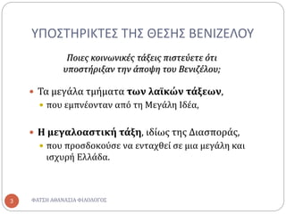 ΥΠΟΣΤΗΡΙΚΤΕΣ ΤΗΣ ΘΕΣΗΣ ΒΕΝΙΖΕΛΟΥ
 Τα μεγάλα τμήματα των λαϊκών τάξεων,
 που εμπνέονταν από τη Μεγάλη Ιδέα,
 Η μεγαλοαστική τάξη, ιδίως της Διασποράς,
 που προσδοκούσε να ενταχθεί σε μια μεγάλη και
ισχυρή Ελλάδα.
Ποιες κοινωνικές τάξεις πιστεύετε ότι
υποστήριξαν την άποψη του Βενιζέλου;
ΦΑΤΣΗ ΑΘΑΝΑΣΙΑ ΦΙΛΟΛΟΓΟΣ3
 