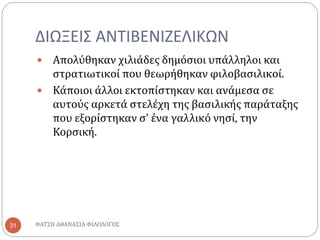 ΔΙΩΞΕΙΣ ΑΝΤΙΒΕΝΙΖΕΛΙΚΩΝ
ΦΑΤΣΗ ΑΘΑΝΑΣΙΑ ΦΙΛΟΛΟΓΟΣ31
 Απολύθηκαν χιλιάδες δημόσιοι υπάλληλοι και
στρατιωτικοί που θεωρήθηκαν φιλοβασιλικοί.
 Κάποιοι άλλοι εκτοπίστηκαν και ανάμεσα σε
αυτούς αρκετά στελέχη της βασιλικής παράταξης
που εξορίστηκαν σ’ ένα γαλλικό νησί, την
Κορσική.
 
