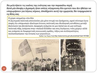 ΦΑΤΣΗ ΑΘΑΝΑΣΙΑ ΦΙΛΟΛΟΓΟΣ32
Η χώρα «κομμένη» στα δύο
Η εξωτερική πολιτική αποτελούσε μία μόνο πτυχή του ζητήματος, αφού σύντομα έγινε
σαφές ότι υπέφωσκαν ιδιαίτερα έντονες πολιτικές και ιδεολογικές αντιθέσεις μεταξύ
βασιλικών και βενιζελικών. Διαφορές ανάμεσα σε μια παλιά και σε μια νεότερη
πολιτική τάξη, ανάμεσα στην «παλαιά Ελλάδα» και στις λεγόμενες «νέες χώρες» αλλά
και ανάμεσα σε διαφορετικές κοινωνικές ομάδες, τάξεις και συλλογικότητες
πολλαπλασίασαν την ένταση των γεγονότων.
Άρθρο της Έφης Γαζή http://www.tovima.gr/culture/article/?aid=767466
Να μελετήσετε τις εικόνες της ενότητας και την παρακάτω πηγή.
Κατά μία άποψη ο Διχασμός ήταν απλώς σύγκρουση δύο ηγετών που δεν ήθελαν να
υποχωρήσουν για λόγους κύρους. Αποδέχεστε αυτή την ερμηνεία; Να τεκμηριώσετε
τη θέση σας.
 