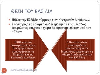ΘΕΣΗ ΤΟΥ ΒΑΣΙΛΙΑ
 Ήθελε την Ελλάδα σύμμαχο των Κεντρικών Δυνάμεων.
 Υποστήριζε τη «διαρκή ουδετερότητα» της Ελλάδας,
θεωρώντας ότι έτσι η χώρα θα προστατευόταν από τον
πόλεμο.
Η Οθωμανική
αυτοκρατορία και η
Βουλγαρία είχαν
συμμαχήσει με τη
Γερμανία και τις
Κεντρικές Δυνάμεις
Ο Κωνσταντίνος
υποστήριζε σε
συνεννόηση με το
Γερμανό αυτοκράτορα τη
«διαρκή ουδετερότητα»
της Ελλάδας
ΦΑΤΣΗ ΑΘΑΝΑΣΙΑ ΦΙΛΟΛΟΓΟΣ5
 