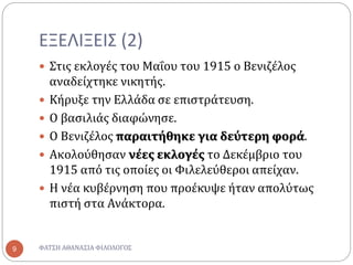 ΕΞΕΛΙΞΕΙΣ (2)
 Στις εκλογές του Μαΐου του 1915 ο Βενιζέλος
αναδείχτηκε νικητής.
 Κήρυξε την Ελλάδα σε επιστράτευση.
 Ο βασιλιάς διαφώνησε.
 Ο Βενιζέλος παραιτήθηκε για δεύτερη φορά.
 Ακολούθησαν νέες εκλογές το Δεκέμβριο του
1915 από τις οποίες οι Φιλελεύθεροι απείχαν.
 Η νέα κυβέρνηση που προέκυψε ήταν απολύτως
πιστή στα Ανάκτορα.
ΦΑΤΣΗ ΑΘΑΝΑΣΙΑ ΦΙΛΟΛΟΓΟΣ9
 