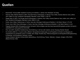 Quellen

•   Brüsemeister, Thomas (2008): Qualitative Forschung. Ein Überblick. 2. überarb. Aufl. Wiesbaden: VS Verlag.
•   Charmaz, Kathy; Mitchell, Richard G. (2001): Grounded Theory in Enthography. In: Atkinson, Paul; Coffey. Amanda; Delamont, Sara; Lofland,
    John; Lofland, Lyn (Hg.): Handbook of ethnography. Reprinted. London: SAGE, S. 160–174.
•   Deegan, Mary Jo (2001): The Chicago School of Ethnography. In: Atkinson, Paul; Coffey. Amanda; Delamont, Sara; Lofland, John; Lofland, Lyn
    (Hg.): Handbook of ethnography. Reprinted. London: SAGE, S. 9–25.
•   Fischer, Hans (1992a): Feldforschung. In: Fischer, Hans (Hg.): Ethnologie. Einführung und Überblick. 3. Aufl. Berlin: Reimer, S. 79–100.
•   Fischer, Hans (1992 Was ist Ethnologie. In: Fischer, Hans (Hg.): Ethnologie. Einführung und Überblick. 3. Aufl. Berlin: Reimer, S. 3–22.
•   Fitzgerald; Michael (2005): Ethnographen auf dem Vormarsch. Online verfügbar unter http://www.heise.de/tr/Ethnographen-auf-dem-Vormarsch--
    /artikel/66319/1/0, zuletzt geprüft am 04.05.2009
•   Flick, Uwe (2007): Qualitative Sozialforschung. Eine Einführung. 2. Aufl. der vollst. überarb. und erw. Neuausg. Reinbek: Rowohlt.
•   Huf, Christina (2009 i.E): „I´m gonna make a different“. Ethnografische Annäherungen an die Perspektive von Kindern am Übergang vom
    vorschulischen zum schulischen Lernen. In: Schäfer, Gerd; Staege, Roswitha (Hg.): Phänomenologoische und ethnografische Bildungsforschung
    im Elementar- und Primarbereich. Weinheim: Juventa .
    Jörissen, Benjamin; Marotzki, Winfried (2009): Medienbildung - Eine Einführung. Theorie - Methoden - Analysen. Stuttgart: UTB (UTB M
    (Medium-Format), 3189).
 