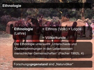 Ethnologie




      Ethnologie        = Ethnos (Volk) + Logos
      (Lehre)
                        = Völkerkunde
      Die Ethnologie untersucht „Unterschiede und
      Übereinstimmungen in den Lebensweisen
      menschlicher Gemeinschaften“ (Fischer 1992b, 4)


      Forschungsgegenstand sind „Naturvölker“
 