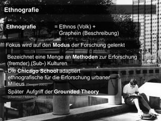 Ethnografie

Ethnografie                  = Ethnos (Volk) +
                               Graphein (Beschreibung)

Fokus wird auf den Modus der Forschung gelenkt

 Bezeichnet eine Menge an Methoden zur Erforschung
 (fremder) (Sub-) Kulturen
 Die Chicago School adaptiert
 ethnografische für die Erforschung urbaner
 Milieus (Deegan 2001)
 Später Aufgriff der Grounded Theory
 (Charmaz / Mitchell 2001)
 