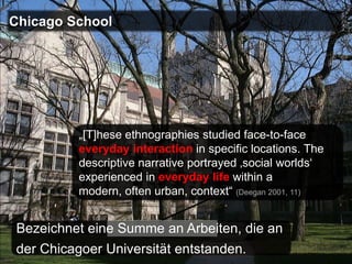 Chicago School




          „[T]hese ethnographies studied face-to-face
          everyday interaction in specific locations. The
          descriptive narrative portrayed ‚social worlds‘
          experienced in everyday life within a
          modern, often urban, context“ (Deegan 2001, 11)


Bezeichnet eine Summe an Arbeiten, die an
der Chicagoer Universität entstanden.
 