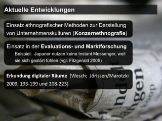 Aktuelle Entwicklungen

Einsatz ethnografischer Methoden zur Darstellung
von Unternehmenskulturen (Konzernethnografie)

Einsatz in der Evaluations- und Marktforschung
   Beispiel: Japaner nutzen keine Instant Messenger, weil
   sie sich gestört fühlen (vgl. Fitzgerald 2005)


Erkundung digitaler Räume (Wesch; Jörissen/Marotzki
2009, 193-199 und 208-223)
 