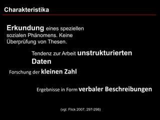 Charakteristika

Erkundung eines speziellen
sozialen Phänomens. Keine
Überprüfung von Thesen.

         Tendenz zur Arbeit unstrukturierten
          Daten
 Forschung der kleinen Zahl


           Ergebnisse in Form verbaler Beschreibungen


                    (vgl. Flick 2007, 297-298)
 