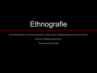 Ethnografie
Eine Präsentation von Jessica Drazkiewicz, Birgit Lippert, Wolfgang Ruge und Juliana Thiemer

                              Seminar „Projektmanagement 2“

                                  Sommersemester 2009
 