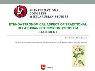 4th INTERNATIONAL 
CONGRESS 
of BELARUSIAN STUDIES 
ETHNOASTRONOMICAL ASPECT OF TRADITIONAL 
BELARUSIAN FITONIMICON: PROBLEM 
STATEMENT 
Tsimafei Avilin (Minsk, Belarus) 
The Center for Belarusian Culture, Language and Literature Research of the National Academy of Sciences of Belarus 
MMXIV 
 