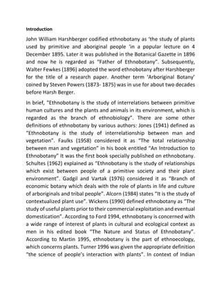 Introduction
John William Harshberger codified ethnobotany as ‘the study of plants
used by primitive and aboriginal people ‘in a popular lecture on 4
December 1895. Later it was published in the Botanical Gazette in 1896
and now he is regarded as “Father of Ethnobotany”. Subsequently,
Walter Fewkes (1896) adopted the word ethnobotany after Harshberger
for the title of a research paper. Another term ‘Arboriginal Botany’
coined by Steven Powers (1873- 1875) was in use for about two decades
before Harsh Berger.
In brief, “Ethnobotany is the study of interrelations between primitive
human cultures and the plants and animals in its environment, which is
regarded as the branch of ethnobiology”. There are some other
definitions of ethnobotany by various authors: Jones (1941) defined as
“Ethnobotany is the study of interrelationship between man and
vegetation”. Faulks (1958) considered it as “The total relationship
between man and vegetation” in his book entitled “An Introduction to
Ethnobotany” It was the first book specially published on ethnobotany.
Schultes (1962) explained as “Ethnobotany is the study of relationships
which exist between people of a primitive society and their plant
environment”. Gadgil and Vartak (1976) considered it as “Branch of
economic botany which deals with the role of plants in life and culture
of arboriginals and tribal people”. Alcorn (1984) states “It is the study of
contextualized plant use”. Wickens (1990) defined ethnobotany as “The
study of useful plants prior to their commercial exploitation and eventual
domestication”. According to Ford 1994, ethnobotany is concerned with
a wide range of interest of plants in cultural and ecological context as
men in his edited book “The Nature and Status of Ethnobotany”.
According to Martin 1995, ethnobotany is the part of ethnoecology,
which concerns plants. Turner 1996 was given the appropriate definition
“the science of people’s interaction with plants”. In context of Indian
 