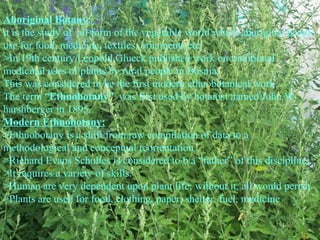 Aboriginal Botany:
it is the study of all form of the vegetable world which aboriginal people
use for food, medicine, textiles, ornaments etc.
>In 19th century Leopold Glueck published work on traditional
medicinal uses of plants by rural people in Bosnia.
This was considered to be the first modern ethnobotanical work.
The term “Ethnobotany” was first used by botanist named John W.
harshberger in 1895.
Modern Ethnobotany:
>Ethnobotany is a shift from raw compilation of data to a
methodological and conceptual reorientation.
>Richard Evans Schultes is considered to b a “father” of this discipline.
>It requires a variety of skills.
>Human are very dependent upon plant life; without it, all would perish.
>Plants are used for food, clothing, paper, shelter, fuel, medicine
 