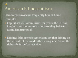 Ethnocentrism occurs frequently here at homeExamples:Capitalism vs. Communism: for  years, the US has fought to end communism because they believe capitalism trumps allDriving: Ethnocentric Americans say that driving on the left side of the road is the ‘wrong side’ & that the right side is the ‘correct side’American Ethnocentrism
