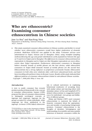 Journal of Consumer Behaviour
J. Consumer Behav. 7: 436–447 (2008)
Published online in Wiley InterScience
(www.interscience.wiley.com) DOI: 10.1002/cb.262




Who are ethnocentric?
Examining consumer
ethnocentrism in Chinese societies
Jane Lu Hsu* and Han-Peng Nien
Department of Marketing, National Chung Hsing University, 250 Kuo Kuang Road, Taichung
40227, Taiwan

    This study examined consumer ethnocentrism in Chinese societies and further to reveal
     whether more ethnocentric consumers would have higher preferences of domestic
     products. Multi-item CETSCALE was applied in the study. Consumer surveys were
     administered in Taipei, Taiwan and in Shanghai, China, using stratiﬁed sampling
     method following the age and gender distributions of the populations between the ages
     of 15 and 64 in Taipei and in Shanghai. The differences in consumer ethnocentrism from
     respondents in Shanghai and in Taipei are that Shanghai respondents are more ethno-
     centric than Taipei respondents. Furthermore, ethnocentric consumers in Shanghai
     believe domestic brands of mobile phones are the best choices, while ethnocentric
     consumers in Taipei think domestic brands of mobile phones are the second best.
     Ethnocentrism has a strong inﬂuence on preferences of domestic brands. Ethnocentric
     consumers in both cities were relatively older, with lower educational levels, and had
     been travelling abroad fewer times in the past 3 years. Results of this study indicated that
     different patterns of consumer ethnocentrism existed in sub-cultural Chinese societies.
    Copyright # 2008 John Wiley  Sons, Ltd.



Introduction                                              ism to cultural narrowness in explaining
                                                          behavioural tendencies of accepting those
A view to justify consumer bias towards
                                                          with similar culture and rejecting others with
products produced domestically is the concept
                                                          dissimilar culture. LeVine and Campbell (1971)
of consumer ethnocentrism. Sumner (1906)
                                                          deﬁned ethnocentrism to exaggerated prefer-
proposed the idea of consumer ethnocentrism               ences for individuals’ own groups and dislike-
to distinguish sociological concepts of
                                                          ness of different groups.
ingroups and outgroups. Ingroups are the                     Shimp and Sharma (1987) used consumer
groups accepted by certain individuals, while
                                                          ethnocentrism to represent the beliefs of
outgroups are those antithetical to the                   domestic consumers about the appropriate-
ingroups. Levinson (1950) linked ethnocentr-
                                                          ness and morality of purchasing foreign-made
                                                          products. Consumer ethnocentrism is the
*Correspondence to: Jane Lu Hsu, Department of Market-    thoughts of identities, belongingness and
ing, National Chung Hsing University, 250 Kuo Kuang
Road, Taichung 40227, Taiwan.                             understanding of acceptable and unacceptable
E-mail: jlu@dragon.nchu.edu.tw                            behaviour of domestic consumers within the

Copyright   #   2008 John Wiley  Sons, Ltd.             Journal of Consumer Behaviour, December 2008
                                                                                        DOI: 10.1002/cb
 