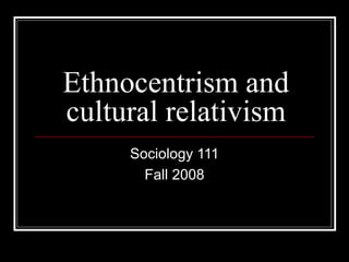 Ethnocentrism and
cultural relativism
Sociology 111
Fall 2008
 