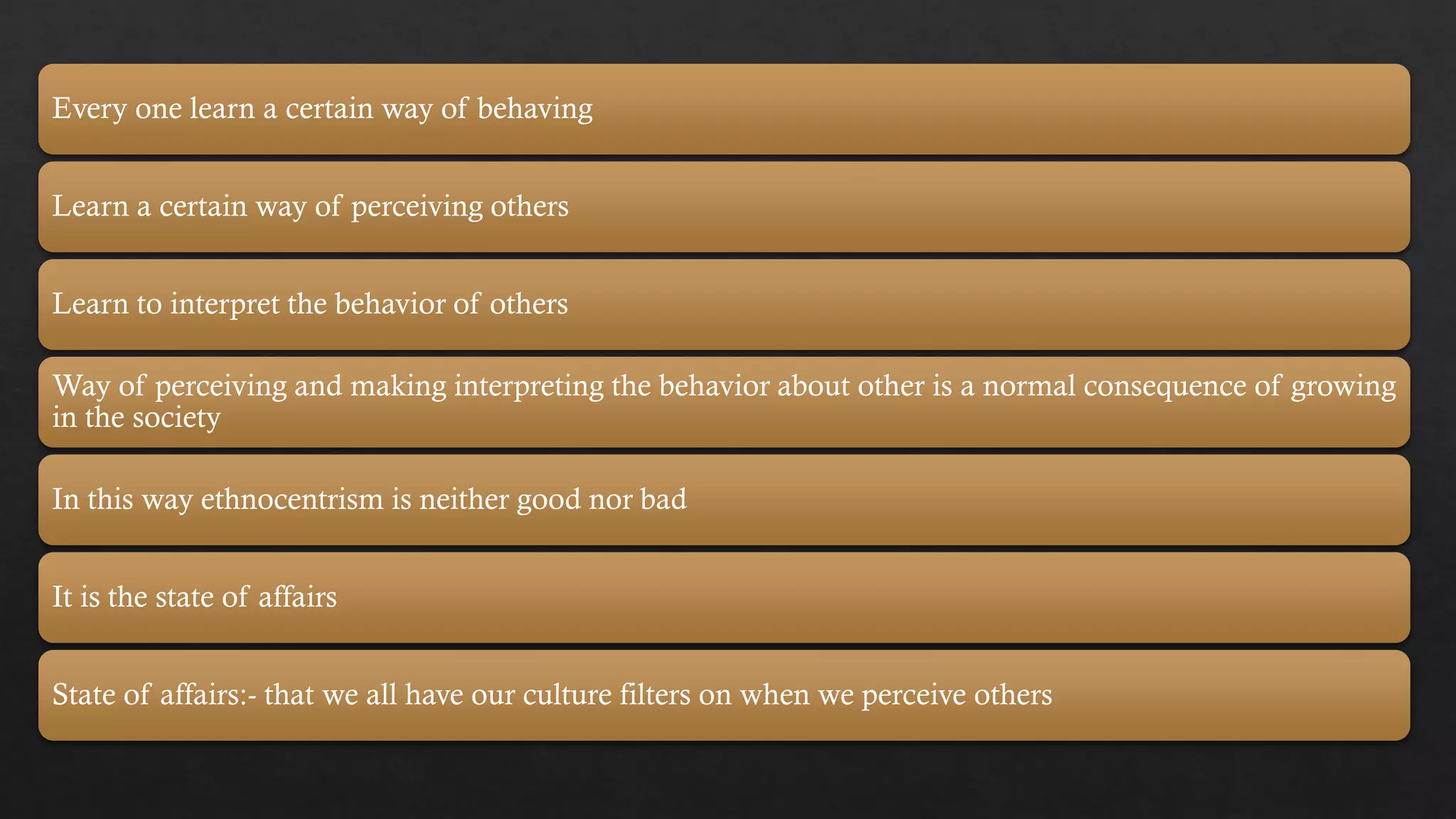 Every one learn a certain way of behaving
Learn a certain way of perceiving others
Learn to interpret the behavior of others
Way of perceiving and making interpreting the behavior about other is a normal consequence of growing
in the society
In this way ethnocentrism is neither good nor bad
It is the state of affairs
State of affairs:- that we all have our culture filters on when we perceive others