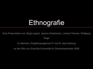 Ethnografie
Eine Präsentation von: Birgit Lippert, Jessica Drazkiewicz, Juliana Thiemer, Wolfgang

                                       Ruge

              Im Seminar „Projektmanagement 2“ bei Dr. Anja Hartung

          an der Otto von Guericke Universität im Sommersemester 2009
 