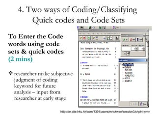 4. Two ways of Coding/Classifying  Quick codes and Code Sets To Enter the Code words using code sets & quick codes  (2 mins) researcher make subjective judgment of coding keyword for future analysis – input from researcher at early stage http://iln.cite.hku.hk/com/1391/users/mhckwan/session3/chpt4.wmv 