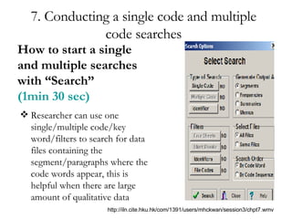 7. Conducting a single code and multiple code searches Researcher can use one single/multiple code/key word/filters to search for data files containing the segment/paragraphs where the code words appear, this is helpful when there are large amount of qualitative data How to start a single and multiple searches with “Search”  (1min 30 sec) http://iln.cite.hku.hk/com/1391/users/mhckwan/session3/chpt7.wmv 