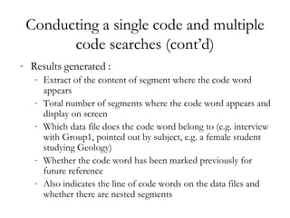Conducting a single code and multiple code searches (cont’d) Results generated : Extract of the content of segment where the code word appears Total number of segments where the code word appears and display on screen Which data file does the code word belong to (e.g. interview with Group1, pointed out by subject, e.g. a female student studying Geology) Whether the code word has been marked previously for future reference Also indicates the line of code words on the data files and whether there are nested segments 