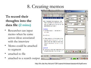 8. Creating memos To record their thoughts into the data file  (2 mins) Researcher can input memo when he came across ideas associated with the interview Memo could be attached to segment attached to file attached to a search output http://iln.cite.hku.hk/com/1391/users/mhckwan/session4/chpt8.wmv 