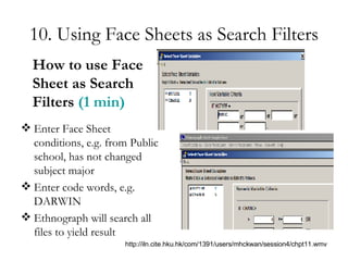 10. Using Face Sheets as Search Filters Enter Face Sheet conditions, e.g. from Public school, has not changed subject major Enter code words, e.g. DARWIN Ethnograph will search all files to yield result How to use Face Sheet as Search Filters  (1 min) http://iln.cite.hku.hk/com/1391/users/mhckwan/session4/chpt11.wmv 