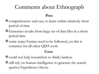 Comments about Ethnograph Pros comprehensive and easy to learn within relatively short period of time Generates results from large set of data files in a short period time  some steps/format need to be followed, yet this is common for all other QDA tools Cons   could not help researchers to think/analyze  still rely on human intelligence to generate the search queries/hypotheses/theory  