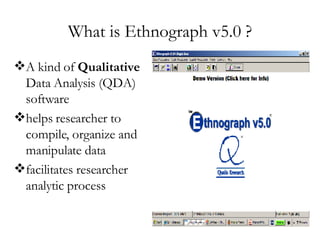 What is Ethnograph v5.0 ? A kind of  Qualitative  Data Analysis (QDA) software helps researcher to compile, organize and manipulate data  facilitates researcher analytic process 