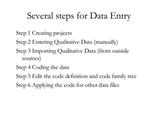 Several steps for Data Entry Step 1 Creating projects Step 2 Entering Qualitative Data (manually) Step 3 Importing Qualitative Data (from outside sources) Step 4 Coding the data  Step 5 Edit the code definition and code family tree Step 6 Applying the code for other data files 