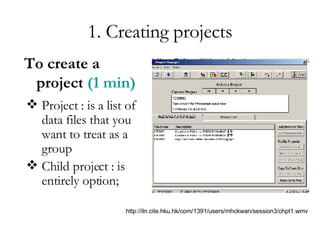 1. Creating projects Project : is a list of data files that you want to treat as a group Child project : is entirely option; To create a project   (1 min) http://iln.cite.hku.hk/com/1391/users/mhckwan/session3/chpt1.wmv 