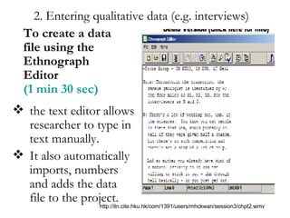 2. Entering qualitative data (e.g. interviews) the text editor allows researcher to type in text manually.  It also automatically imports, numbers and adds the data file to the project. To create a data file using the Ethnograph Editor  (1 min 30 sec) http://iln.cite.hku.hk/com/1391/users/mhckwan/session3/chpt2.wmv 