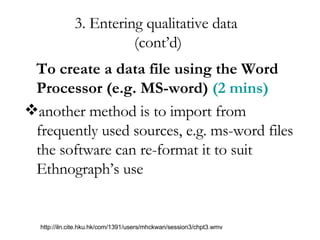 3. Entering qualitative data  (cont’d) To create a data file using the Word  Processor (e.g. MS-word)  (2 mins) another method is to import from frequently used sources, e.g. ms-word files the software can re-format it to suit Ethnograph’s use http://iln.cite.hku.hk/com/1391/users/mhckwan/session3/chpt3.wmv 