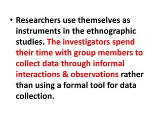 • Researchers use themselves as
instruments in the ethnographic
studies. The investigators spend
their time with group members to
collect data through informal
interactions & observations rather
than using a formal tool for data
collection.
 
