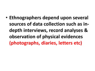 • Ethnographers depend upon several
sources of data collection such as in-
depth interviews, record analyses &
observation of physical evidences
(photographs, diaries, letters etc)
 