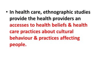 • In health care, ethnographic studies
provide the health providers an
accesses to health beliefs & health
care practices about cultural
behaviour & practices affecting
people.
 